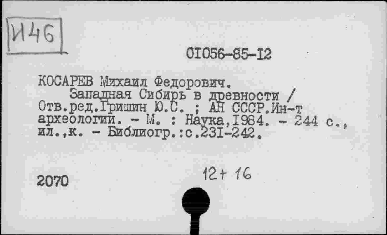 ﻿01056-85-12
КОСАРЕВ Михаил Федорович.
Западная Сибирь в древности / Отв.ред.Гришин Ю.С. ; АЙ СССР.Ин-т археологии. - М. : Наука,1984. - 244 с. ил.,к. - Библиогр.:с.231-242.
2070
/G